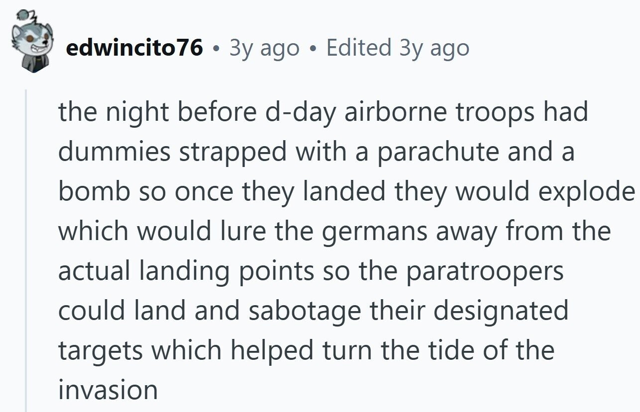 edwincito76 . Зу ago Edited 3y ago the night before d-day airborne troops had dummies strapped with a parachute and a bomb so once they landed they would explode which would lure the germans away from the actual landing points so the paratroopers could land and sabotage their designated targets which helped turn the tide of the invasion 