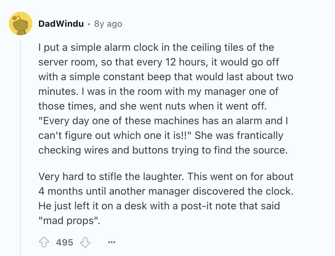 DadWindu 8y ago | put a simple alarm clock in the ceiling tiles of the server room, so that every 12 hours, it would go off with a simple constant beep that would last about two minutes. I was in the room with my manager one of those times, and she went nuts when it went off. Every day one of these machines has an alarm and I can't figure out which one it is!! She was frantically checking wires and buttons trying to find the source. Very hard to stifle the laughter. This went on for about 4 months 