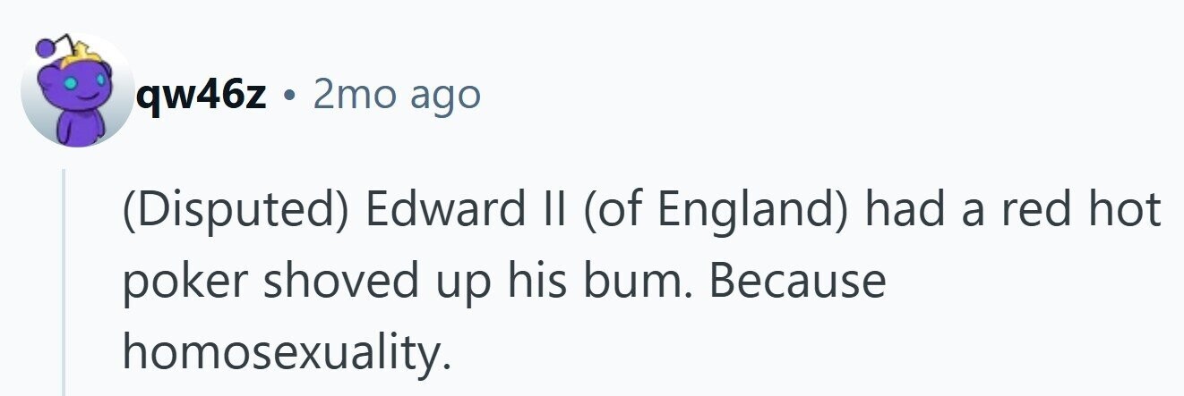 qw46z . 2mo ago (Disputed) Edward II (of England) had a red hot poker shoved up his bum. Because homosexuality.