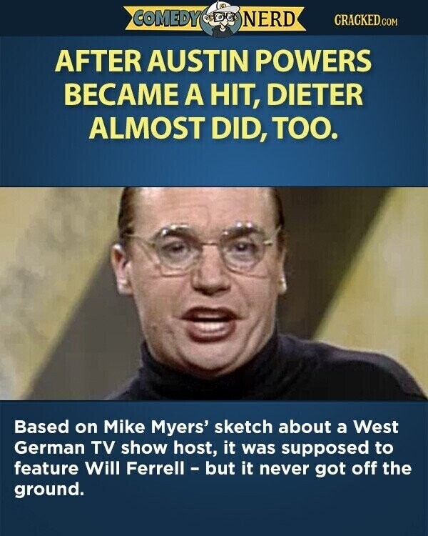 COMEDY NERD CRACKED.COM AFTER AUSTIN POWERS BECAME A HIT, DIETER ALMOST DID, TOO. Based on Mike Myers' sketch about a West German TV show host, it was supposed to feature Will Ferrell - but it never got off the ground.