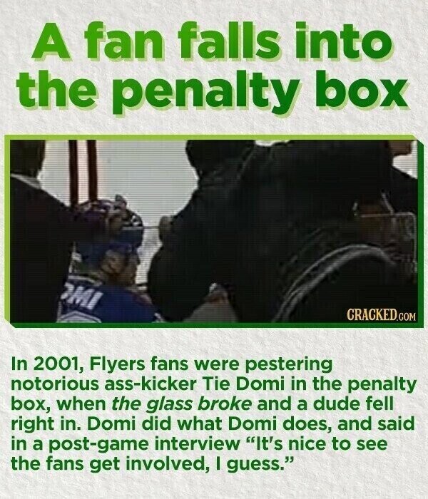 A fan falls into the penalty box MI CRACKED.COM In 2001, Flyers fans were pestering notorious ass-kicker Tie Domi in the penalty box, when the glass broke and a dude fell right in. Domi did what Domi does, and said in a post-game interview It's nice to see the fans get involved, I guess.