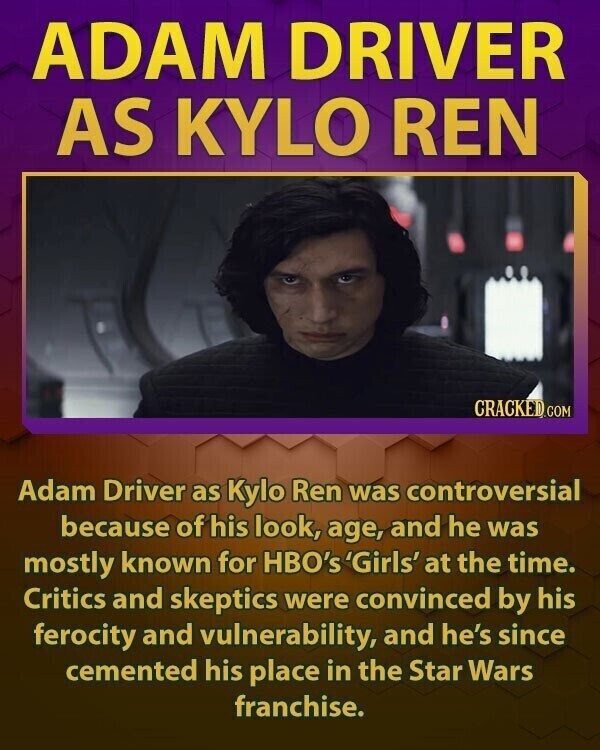 ADAM DRIVER AS KYLO REN CRACKED.COM Adam Driver as Kylo Ren was controversial because of his look, age, and he was mostly known for HBO's 'Girls' at the time. Critics and skeptics were convinced by his ferocity and vulnerability, and he's since cemented his place in the Star Wars franchise.