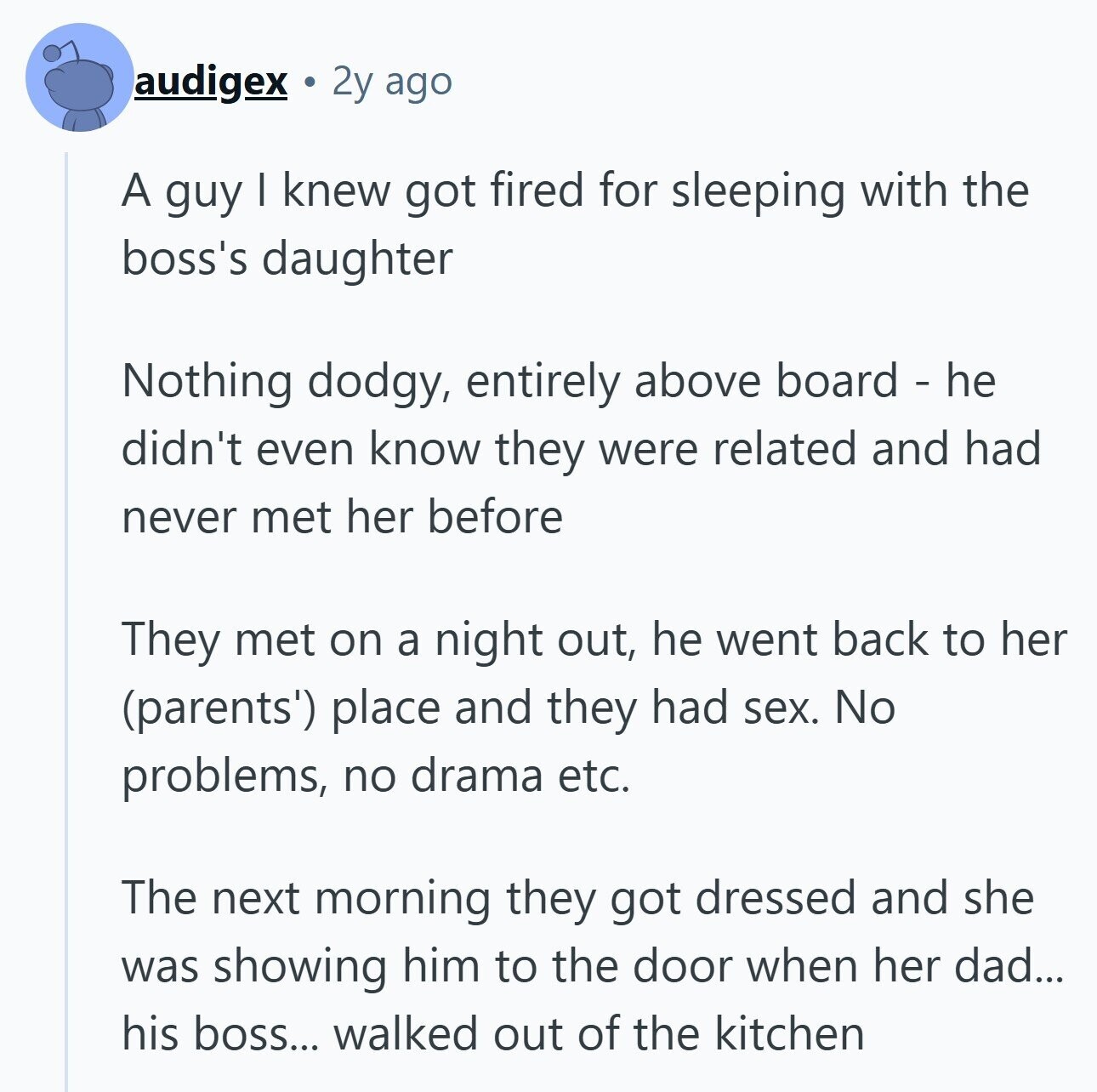 audigex 2y ago A guy I knew got fired for sleeping with the boss's daughter Nothing dodgy, entirely above board - he didn't even know they were related and had never met her before They met on a night out, he went back to her (parents') place and they had sex. No problems, no drama etc. The next morning they got dressed and she was showing him to the door when her dad... his boss... walked out of the kitchen