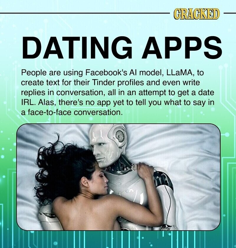 CRACKED DATING APPS People are using Facebook's AI model, LLaMA, to create text for their Tinder profiles and even write replies in conversation, all in an attempt to get a date IRL. Alas, there's no app yet to tell you what to say in a face-to-face conversation.