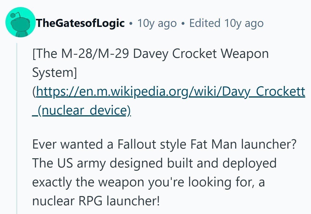 TheGatesofLogic 10y ago . Edited 10y ago  (https://en.m.wikipedia.org/wiki/Davy_Crockett _(nuclear device). Ever wanted a Fallout style Fat Man launcher? The US army designed built and deployed exactly the weapon you're looking for, a nuclear RPG launcher! 