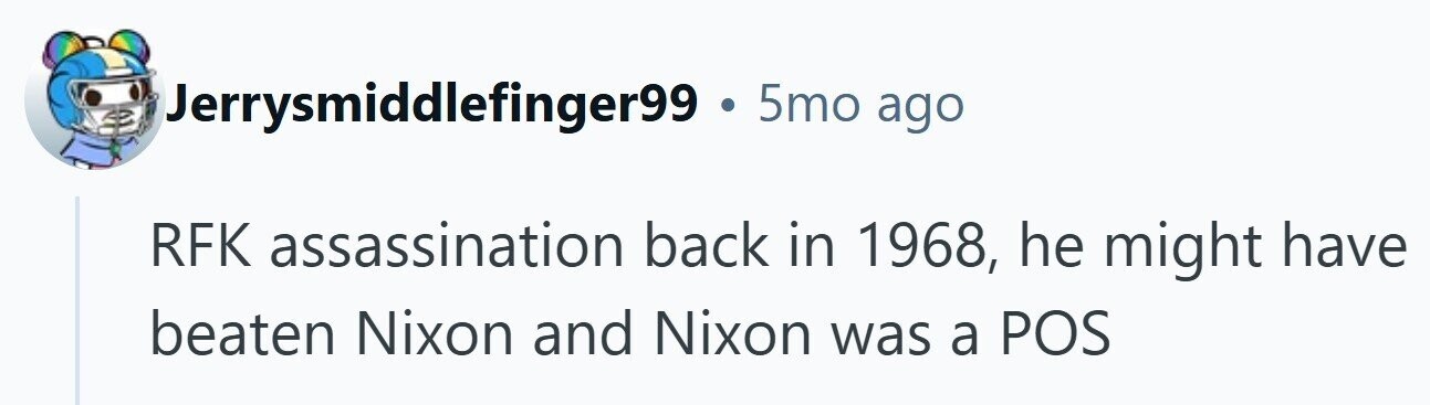 Jerrysmiddlefinger99 . 5mo ago RFK assassination back in 1968, he might have beaten Nixon and Nixon was a POS 