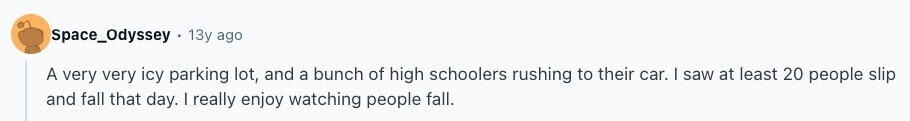 Space_Odyssey 13y ago A very very icy parking lot, and a bunch of high schoolers rushing to their car. | saw at least 20 people slip and fall that day. I really enjoy watching people fall. 