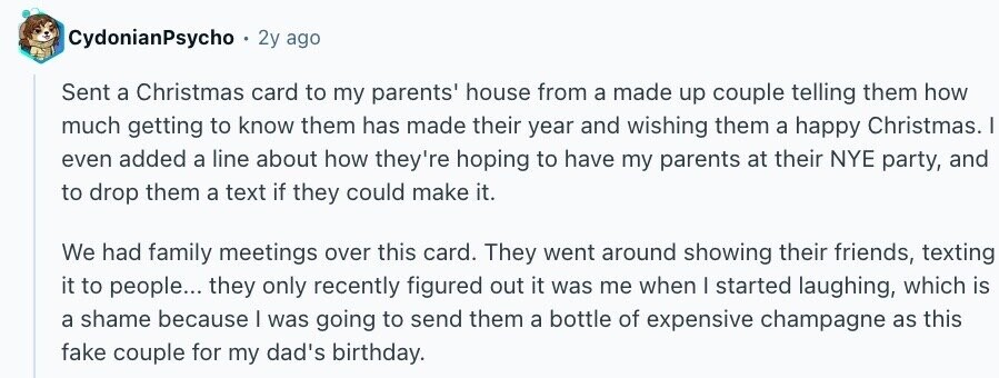 CydonianPsycho 2y ago Sent a Christmas card to my parents' house from a made up couple telling them how much getting to know them has made their year and wishing them a happy Christmas. I even added a line about how they're hoping to have my parents at their NYE party, and to drop them a text if they could make it. We had family meetings over this card. They went around showing their friends, texting it to people... they only recently figured out it was me when I started laughing, which is a shame because I was going to