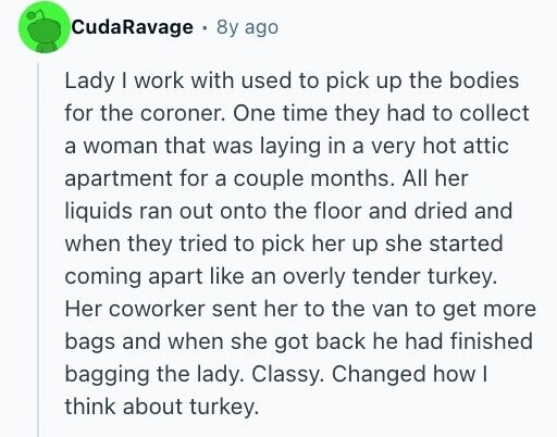 CudaRavage 8y ago Lady | work with used to pick up the bodies for the coroner. One time they had to collect a woman that was laying in a very hot attic apartment for a couple months. All her liquids ran out onto the floor and dried and when they tried to pick her up she started coming apart like an overly tender turkey. Her coworker sent her to the van to get more bags and when she got back he had finished bagging the lady. Classy. Changed how I think about turkey.