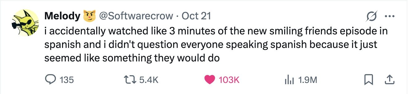 Melody @Softwarecrow Oct 21 ... i accidentally watched like 3 minutes of the new smiling friends episode in spanish and i didn't question everyone speaking spanish because it just seemed like something they would do 135 5.4K 103K 1.9M