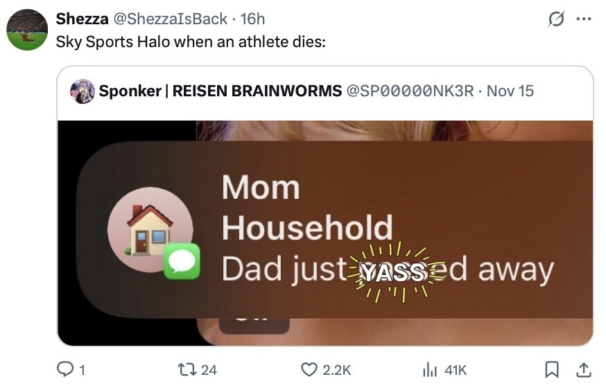 Shezza @ShezzaIsBack 16h ... Sky Sports Halo when an athlete dies: Sponker I REISEN BRAINWORMS @SP00000NK3R Nov 15 Mom Household ed away Dad just YASS 1 24 2.2K del 41K 