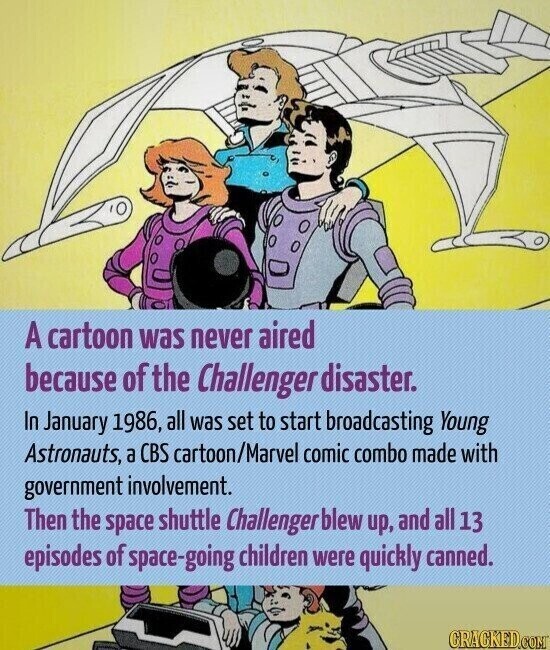 A cartoon was never aired because of the Challenger disaster. In January 1986, all was set to start broadcasting Young Astronauts, a CBS cartoon/Marvel comic combo made with government involvement. Then the space shuttle Challenger blew up, and all 13 episodes of space-going children were quickly canned. CRACKED.COM