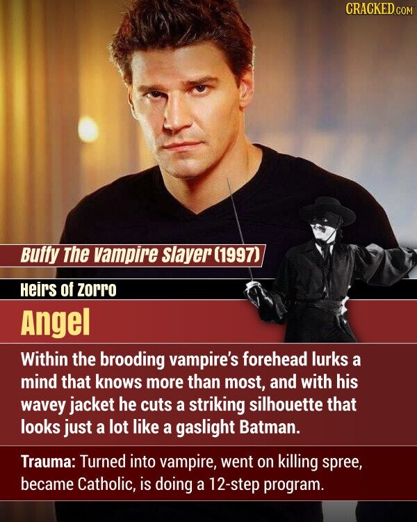 CRACKED.COM Buffy The vampire Slayer (1997) Heirs of zorro Angel Within the brooding vampire's forehead lurks a mind that knows more than most, and with his wavey jacket he cuts a striking silhouette that looks just a lot like a gaslight Batman. Trauma: Turned into vampire, went on killing spree, became Catholic, is doing a 12-step program.