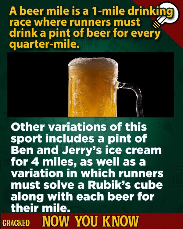 A beer mile is a 1-mile drinking race where runners must drink a pint of beer for every quarter-mile. Other variations of this sport includes a pint of Ben and Jerry's ice cream for 4 miles, as well as a variation in which runners must solve a Rubik's cube along with each beer for their mile. CRACKED NOW YOU KNOW