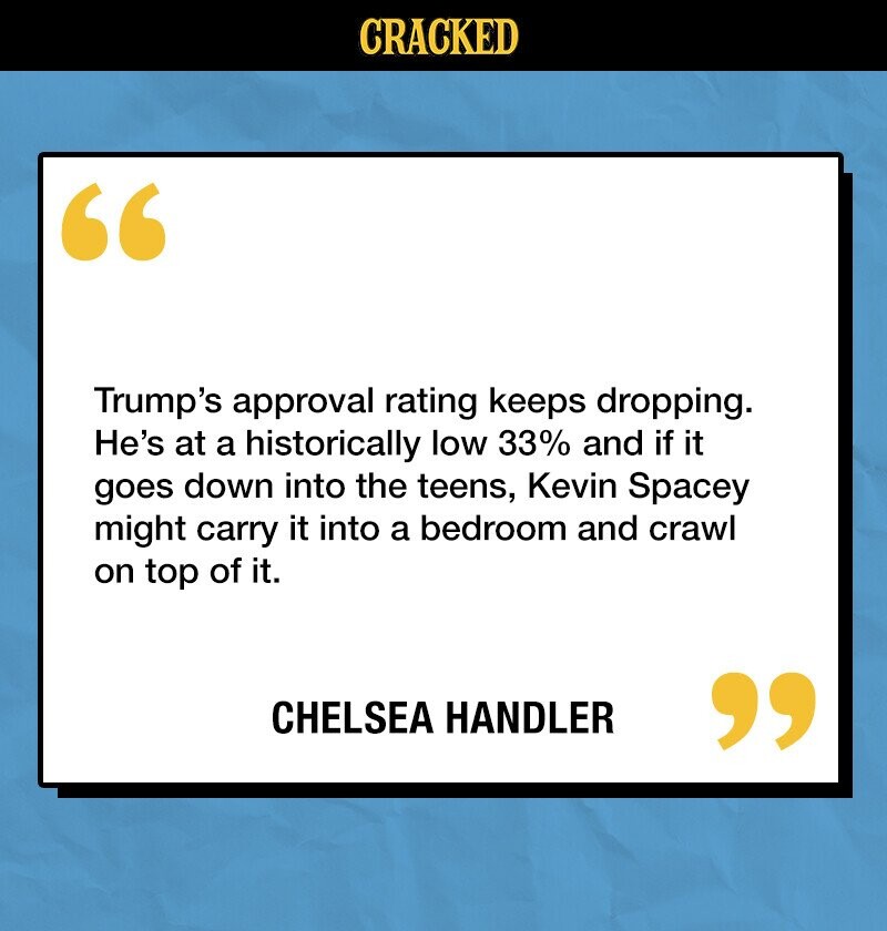 CRACKED Trump's approval rating keeps dropping. He's at a historically low 33% and if it goes down into the teens, Kevin Spacey might carry it into a bedroom and crawl on top of it. CHELSEA HANDLER 
