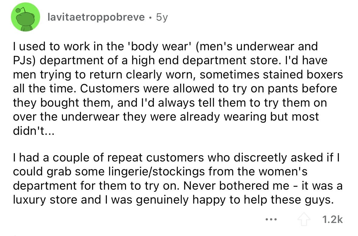 lavitaetroppobreve 5y I used to work in the 'body wear' (men's underwear and PJs) department of a high end department store. I'd have men trying to return clearly worn, sometimes stained boxers all the time. Customers were allowed to try on pants before they bought them, and I'd always tell them to try them on over the underwear they were already wearing but most didn't... I had a couple of repeat customers who discreetly asked if I could grab some lingerie/stockings from the women's department for them to try on. Never bothered me - it was a luxury store and I was 