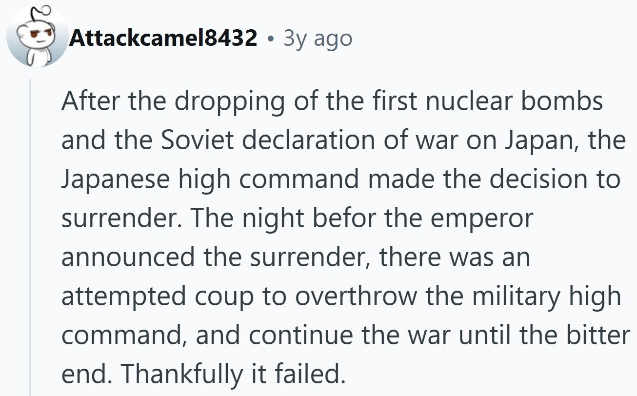 Attackcamel8432 3y ago After the dropping of the first nuclear bombs and the Soviet declaration of war on Japan, the Japanese high command made the decision to surrender. The night befor the emperor announced the surrender, there was an attempted coup to overthrow the military high command, and continue the war until the bitter end. Thankfully it failed. 