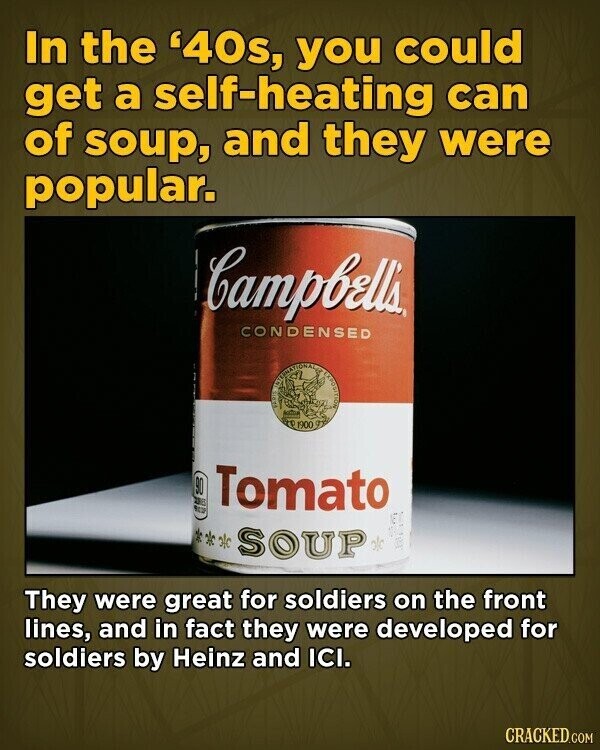 In the '40s, you could get a self-heating can of soup, and they were popular. Campbell's CONDENSED INTERNATIONALE EXPOSITION STEREA T 1900 90 AS Tomato NEW NET Ж old SOUP olo Ea They were great for soldiers on the front lines, and in fact they were developed for soldiers by Heinz and ICI. CRACKED.COM
