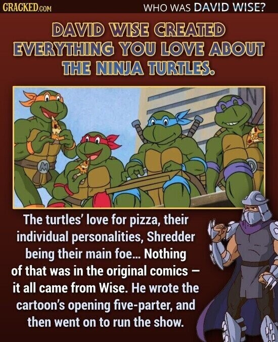 CRACKED.COM WHO WAS DAVID WISE? DAVID WISE CREATED EVERYTHING YOU LOVE ABOUT THE NINJA TURTLES. M The turtles' love for pizza, their individual personalities, Shredder being their main foe... Nothing of that was in the original comics - it all came from Wise. Не wrote the cartoon's opening five-parter, and then went on to run the show.