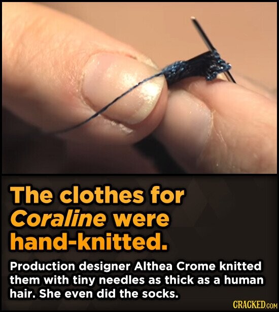 The clothes for Coraline were hand-knitted. Production designer Althea Crome knitted them with tiny needles as thick as a human hair. She even did the socks. CRACKED.COM