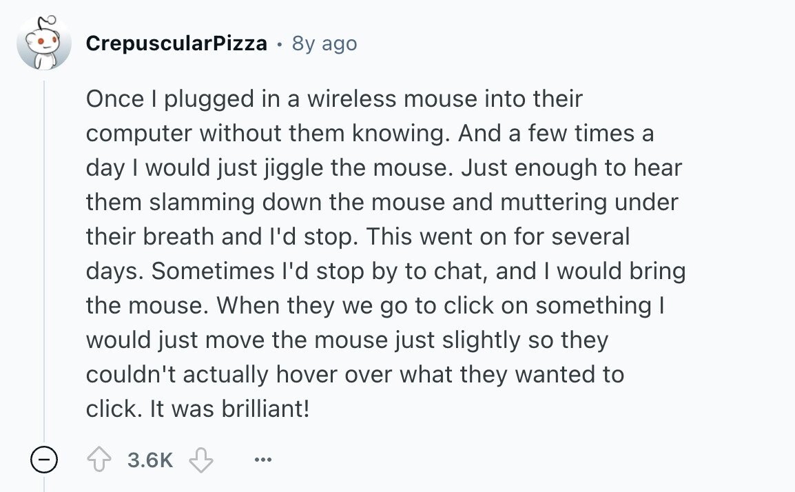CrepuscularPizza e 8y ago Once I plugged in a wireless mouse into their computer without them knowing. And a few times a day I would just jiggle the mouse. Just enough to hear them slamming down the mouse and muttering under their breath and I'd stop. This went on for several days. Sometimes I'd stop by to chat, and I would bring the mouse. When they we go to click on something I would just move the mouse just slightly so they couldn't actually hover over what they wanted to click. It was brilliant! - 3.6K ... 