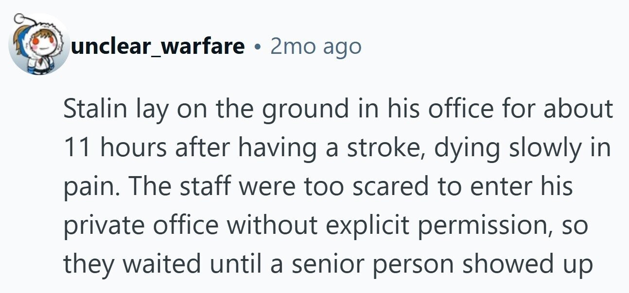 unclear_warfare . 2mo ago Stalin lay on the ground in his office for about 11 hours after having a stroke, dying slowly in pain. The staff were too scared to enter his private office without explicit permission, so they waited until a senior person showed up