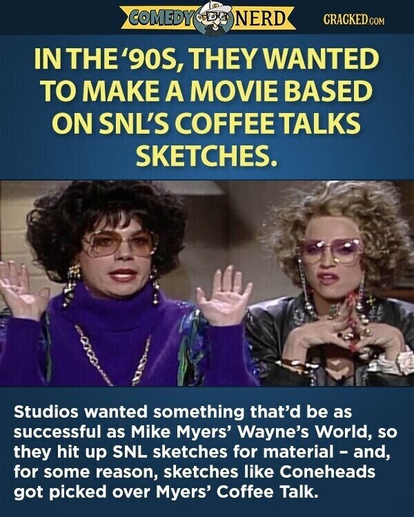 COMEDY NERD CRACKED.COM IN THE '90S, THEY WANTED TO MAKE A MOVIE BASED ON SNL'S COFFEE TALKS SKETCHES. Studios wanted something that'd be as successful as Mike Myers' Wayne's World, so they hit up SNL sketches for material - and, for some reason, sketches like Coneheads got picked over Myers' Coffee Talk.