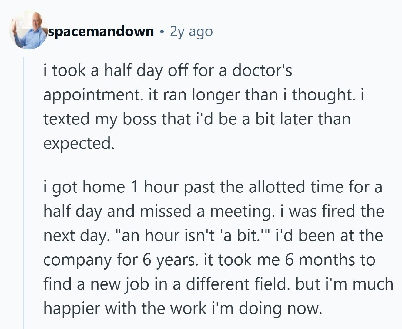 spacemandown 2y ago I . took a half day off for a doctor's appointment. it ran longer than i thought. i texted my boss that i'd be a bit later than expected. i got home 1 hour past the allotted time for a half day and missed a meeting. i was fired the next day. an hour isn't 'a bit.' i'd been at the company for 6 years. it took me 6 months to find a new job in a different field. but i'm much happier with the work i'm doing now.