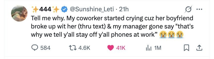 444 @Sunshine_Leti.21h ... Tell me why. My coworker started crying cuz her boyfriend broke up wit her (thru text) & my manager gone say that's why we tell y'all stay off y'all phones at work 584 4.6K 41K del 1M