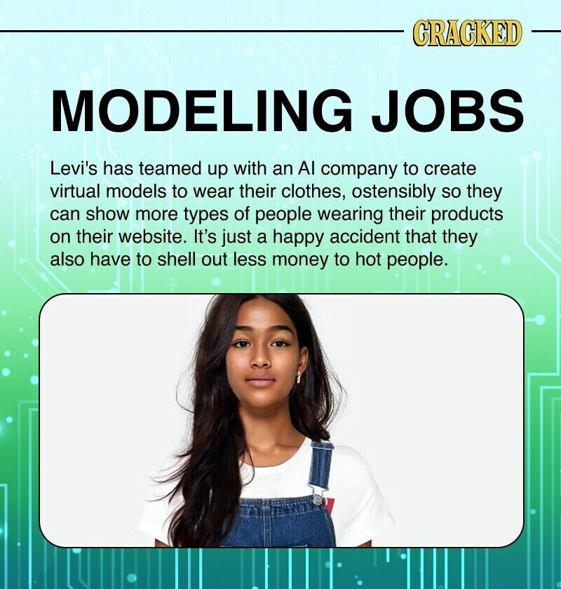 CRACKED MODELING JOBS Levi's has teamed up with an Al company to create virtual models to wear their clothes, ostensibly so they can show more types of people wearing their products on their website. It's just a happy accident that they also have to shell out less money to hot people.