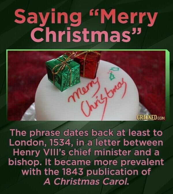 Saying Merry Christmas D merry Christory CRACKED.COM The phrase dates back at least to London, 1534, in a letter between Henry VIII's chief minister and a bishop. It became more prevalent with the 1843 publication of A Christmas Carol.