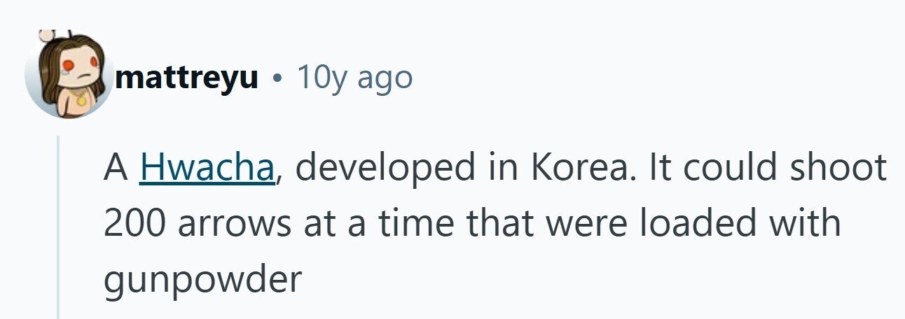 mattreyu . 10y ago A Hwacha, developed in Korea. It could shoot 200 arrows at a time that were loaded with gunpowder 