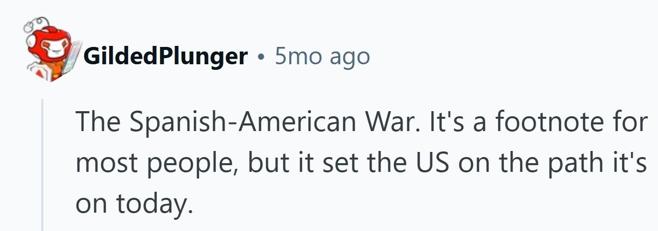 GildedPlunger . 5mo ago The Spanish-American War. It's a footnote for most people, but it set the US on the path it's on today. 