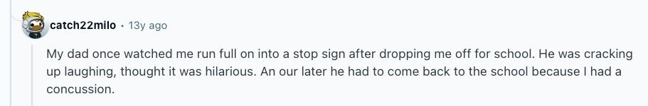 catch22milo 13y ago My dad once watched me run full on into a stop sign after dropping me off for school. Не was cracking up laughing, thought it was hilarious. An our later he had to come back to the school because I had a concussion. 