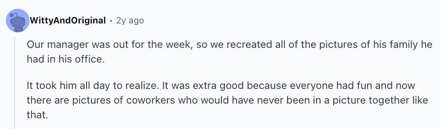 WittyAndOriginal 2y ago Our manager was out for the week, so we recreated all of the pictures of his family he had in his office. It took him all day to realize. It was extra good because everyone had fun and now there are pictures of coworkers who would have never been in a picture together like that.