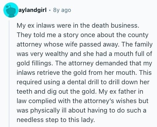 aylandgirl 8y ago My ex inlaws were in the death business. They told me a story once about the county attorney whose wife passed away. The family was very wealthy and she had a mouth full of gold fillings. The attorney demanded that my inlaws retrieve the gold from her mouth. This required using a dental drill to drill down her teeth and dig out the gold. My ex father in law complied with the attorney's wishes but was physically ill about having to do such a needless step to this lady.