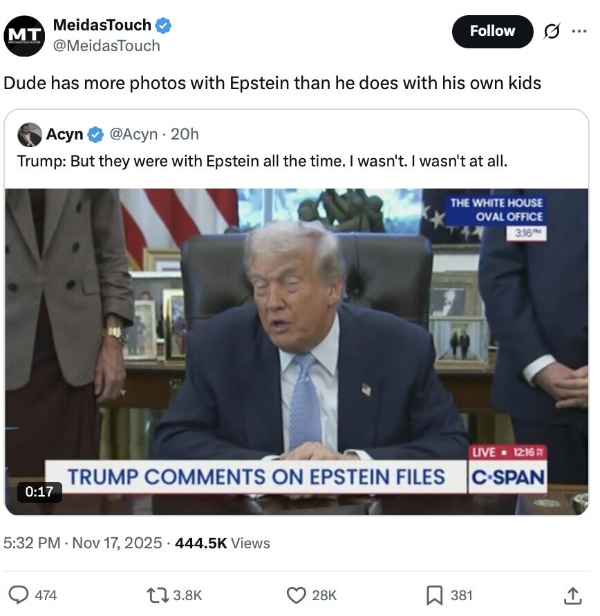 MeidasTouch Follow O MT ... @MeidasTouch Dude has more photos with Epstein than he does with his own kids Асуп @Acyn . 20h Trump: But they were with Epstein all the time. I wasn't. I wasn't at all. THE WHITE HOUSE OVAL OFFICE 3:16PM LIVE 12:16 TRUMP COMMENTS ON EPSTEIN FILES C-SPAN 0:17 5:32 PM Nov 17, 2025 444.5K Views 474 3.8K 28K 381 