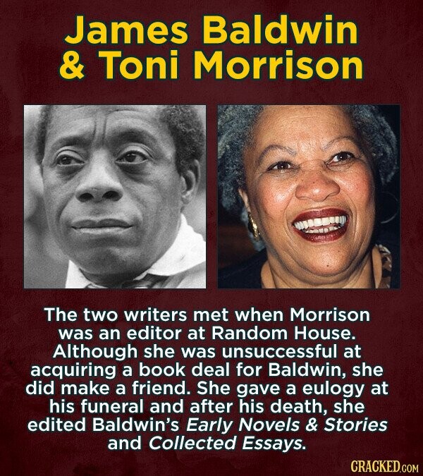 James Baldwin & Toni Morrison The two writers met when Morrison was an editor at Random House. Although she was unsuccessful at acquiring a book deal for Baldwin, she did make a friend. She gave a eulogy at his funeral and after his death, she edited Baldwin's Early Novels & Stories and Collected Essays. CRACKED.COM
