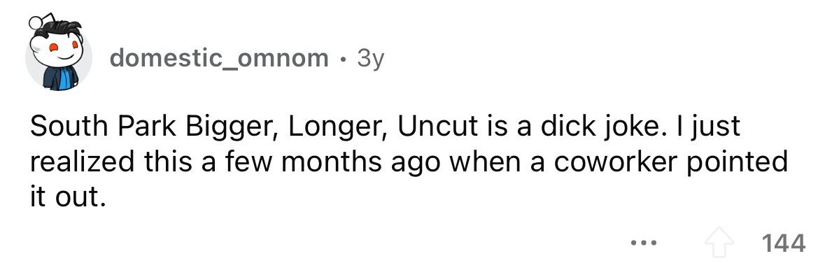 domestic_omnom . 3y South Park Bigger, Longer, Uncut is a dick joke. I just realized this a few months ago when a coworker pointed it out. ... 144