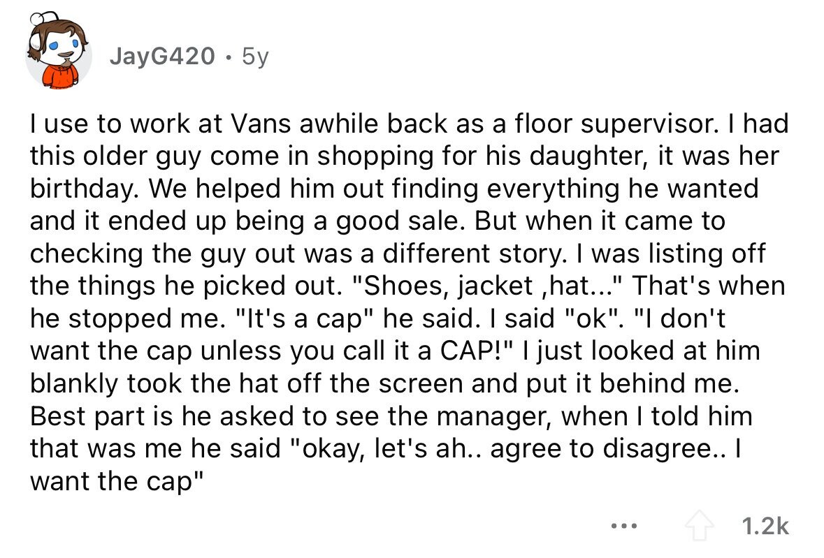 JayG420 . 5y I use to work at Vans awhile back as a floor supervisor. I had this older guy come in shopping for his daughter, it was her birthday. We helped him out finding everything he wanted and it ended up being a good sale. But when it came to checking the guy out was a different story. I was listing off the things he picked out. Shoes, jacket ,hat... That's when he stopped me. It's a cap he said. I said ok. I don't want the cap unless you call it a CAP! I just looked at him 