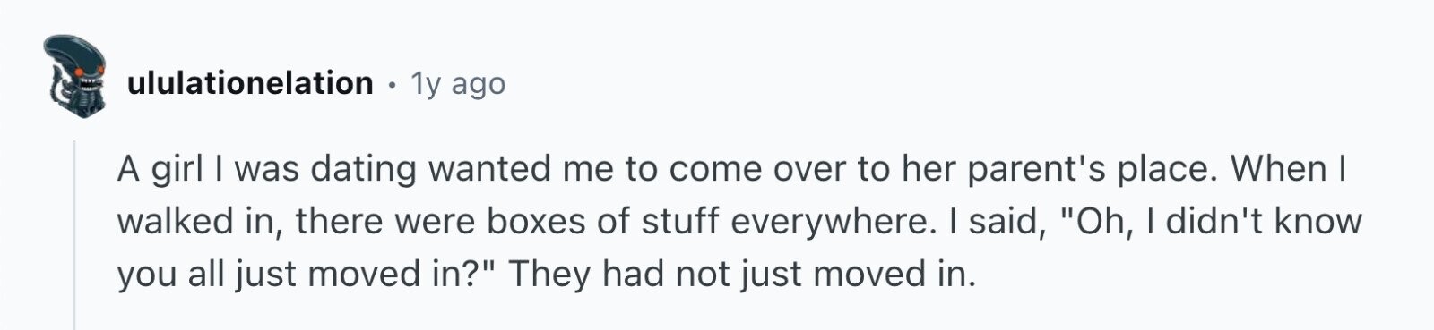 ululationelation . 1y ago A girl I was dating wanted me to come over to her parent's place. When I walked in, there were boxes of stuff everywhere. I said, Oh, I didn't know you all just moved in? They had not just moved in.