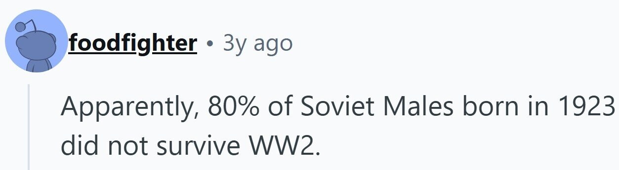 foodfighter 3y ago Apparently, 80% of Soviet Males born in 1923 did not survive WW2. 