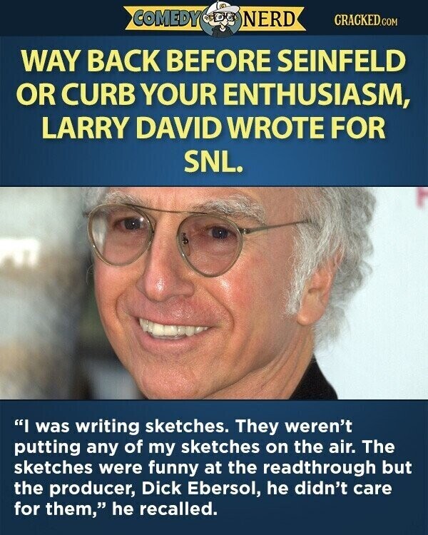 COMEDY NERD CRACKED.COM WAY BACK BEFORE SEINFELD OR CURB YOUR ENTHUSIASM, LARRY DAVID WROTE FOR SNL. I was writing sketches. They weren't putting any of my sketches on the air. The sketches were funny at the readthrough but the producer, Dick Ebersol, he didn't care for them, he recalled.