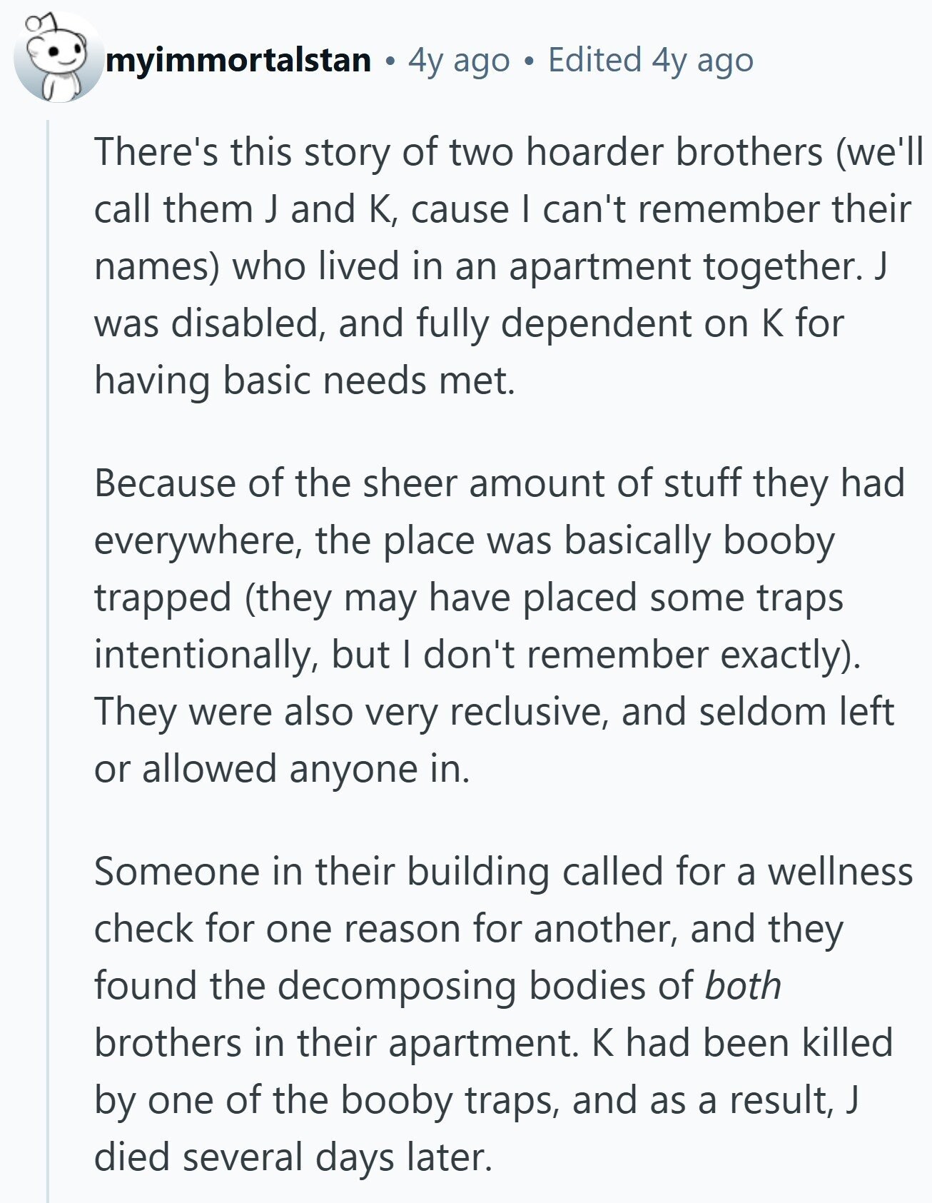 myimmortalstan 4y ago Edited 4y ago There's this story of two hoarder brothers (we'll call them J and К, cause I can't remember their names) who lived in an apartment together. J was disabled, and fully dependent on К for having basic needs met. Because of the sheer amount of stuff they had everywhere, the place was basically booby trapped (they may have placed some traps intentionally, but I don't remember exactly). They were also very reclusive, and seldom left or allowed anyone in. Someone in their building called for a wellness check for one reason for another, and they