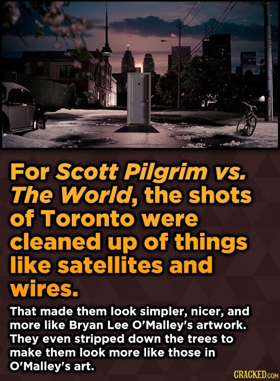 For Scott Pilgrim vs. The World, the shots of Toronto were cleaned up of things like satellites and wires. That made them look simpler, nicer, and more like Bryan Lee O'Malley's artwork. They even stripped down the trees to make them look more like those in O'Malley's art. CRACKED.COM