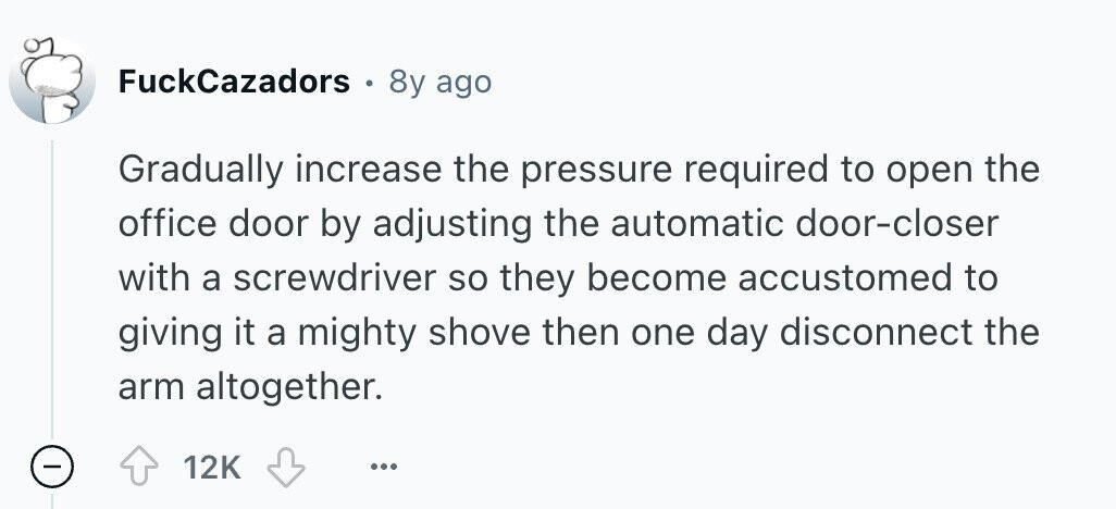 FuckCazadors . 8y ago Gradually increase the pressure required to open the office door by adjusting the automatic door-closer with a screwdriver so they become accustomed to giving it a mighty shove then one day disconnect the arm altogether. 12K ... 
