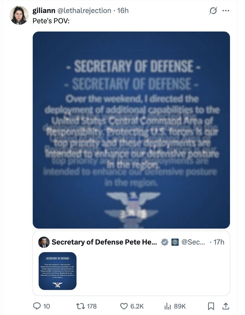 giliann @lethalrejection . 16h s ... Pete's POV: -SECRETARY OF DEFENSE- -SECRETARY OF DEFENSE- Over the weekend, I directed the deployment of additional capabilities to the United States Central Command Area of Responsibility: Protecting U.S. forces Is the our top priority and these deployments are a intended to enhance OUF defensive posture top priority In the region. ajoyments are intended to enhance our defensive posture in the region. Secretary of Defense Pete Не... @Sec... 17h SECRETARY OF DEFENSE Over the weekend I directed the deploument of adational capabilities to the United States Responsibility Protecting U.S forces top p priority and thene intended to erhance DA detersive posture in the region 10 178