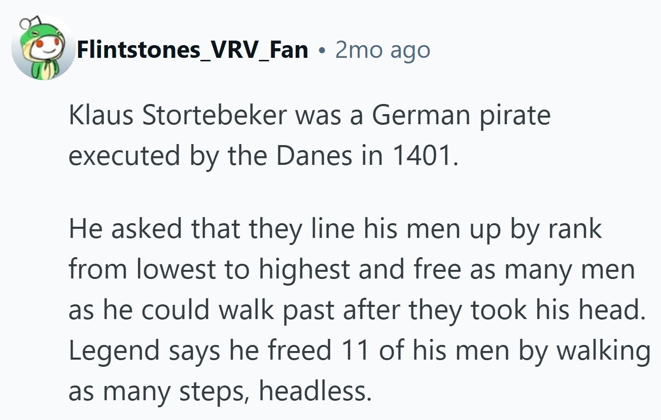 Flintstones_VRV_Fan . 2mo ago Klaus Stortebeker was a German pirate executed by the Danes in 1401. Не asked that they line his men up by rank from lowest to highest and free as many men as he could walk past after they took his head. Legend says he freed 11 of his men by walking as many steps, headless.