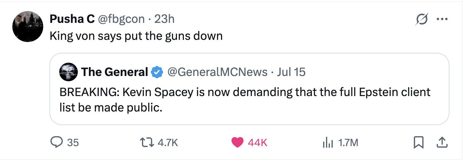 Pusha с @fbgcon 23h ... King von says put the guns down The General @GeneralMCNews . J Jul 15 BREAKING: Kevin Spacey is now demanding that the full Epstein client list be made public. 35 4.7K 44K 1.7M