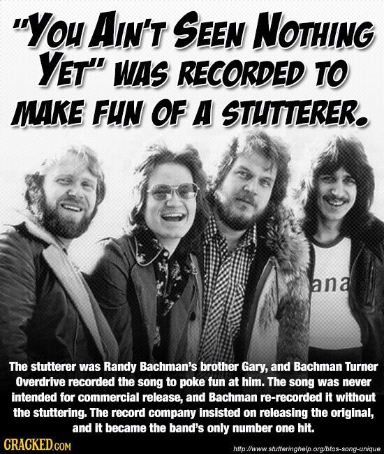 You AIN'T SEEN NOTHING YET WAS RECORDED TO MAKE FUN OF A STUTTERER. ana The stutterer was Randy Bachman's brother Gary, and Bachman Turner Overdrive recorded the song to poke fun at him. The song was never intended for commercial release, and Bachman re-recorded it without the stuttering. The record company insisted on releasing the original, and it became the band's only number one hit. CRACKED.COM http://www.stutteringhelp.org/btos-song-unique